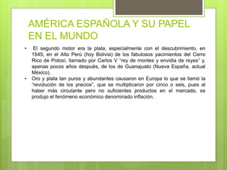 AMÉRICA ESPAÑOLA Y SU PAPEL
EN EL MUNDO
• El segundo motor era la plata, especialmente con el descubrimiento, en
1545, en el Alto Perú (hoy Bolivia) de los fabulosos yacimientos del Cerro
Rico de Potosí, llamado por Carlos V “rey de montes y envidia de reyes” y,
apenas pocos años después, de los de Guanajuato (Nueva España, actual
México).
• Oro y plata tan puros y abundantes causaron en Europa lo que se llamó la
“revolución de los precios”, que se multiplicaron por cinco o seis, pues al
haber más circulante pero no suficientes productos en el mercado, se
produjo el fenómeno económico denominado inflación.
 