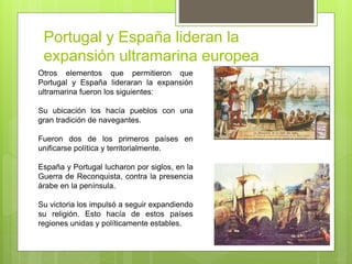 Portugal y España lideran la
expansión ultramarina europea
Otros elementos que permitieron que
Portugal y España lideraran la expansión
ultramarina fueron los siguientes:
Su ubicación los hacía pueblos con una
gran tradición de navegantes.
Fueron dos de los primeros países en
unificarse política y territorialmente.
España y Portugal lucharon por siglos, en la
Guerra de Reconquista, contra la presencia
árabe en la península.
Su victoria los impulsó a seguir expandiendo
su religión. Esto hacía de estos países
regiones unidas y políticamente estables.
 