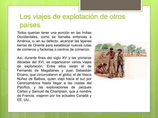 Los viajes de explotación de otros
países
Todos querían tener una porción en las Indias
Occidentales, como se llamaba entonces a
América, o, en su defecto, alcanzar las lejanas
tierras de Oriente para establecer nuevas rutas
de comercio y factorías o centros de comercio.
Así, durante fines del siglo XV y las primeras
décadas del XVI, se organizaron varios viajes
de exploración. Entre ellos están el de
Fernando de Magallanes y Juan Sebastián
Elcano, que circunvalaron el globo; el de Vasco
Núñez de Balboa, quien viajó hacia el sur por
Centroamérica hasta llegar a las costas del
Pacífico; y las exploraciones de Jacques
Cartier y Samuel de Champlain, que a nombre
de Francia, viajaron por los actuales Canadá y
EE. UU..
 