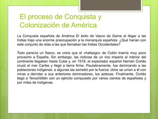 El proceso de Conquista y
Colonización de América
La Conquista española de América El éxito de Vasco da Gama al llegar a las
Indias trajo una enorme preocupación a la monarquía española: ¿Qué harían con
este conjunto de islas a las que llamaban las Indias Occidentales?
Todo parecía un fiasco; se creía que el «hallazgo» de Colón traería muy poco
provecho a España. Sin embargo, las noticias de un rico imperio al interior del
continente llegaban hasta Cuba y, en 1519, el explorador español Hernán Cortés
cruzó el mar Caribe y llegó a tierra firme. Paulatinamente, fue dominando a las
poblaciones indígenas: a algunas las sometió por la fuerza; otros se unían a él con
miras a derrotar a sus anteriores dominadores, los aztecas. Finalmente, Cortés
llegó a Tenochtitlán con un ejército compuesto por varios cientos de españoles y
por miles de indígenas.
 