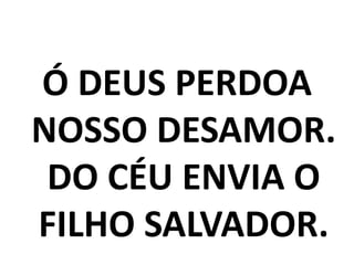 Ó DEUS PERDOA
NOSSO DESAMOR.
 DO CÉU ENVIA O
FILHO SALVADOR.
 