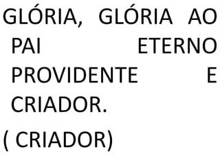 GLÓRIA, GLÓRIA AO
 PAI       ETERNO
 PROVIDENTE     E
 CRIADOR.
( CRIADOR)
 