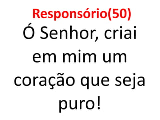 Responsório(50)
 Ó Senhor, criai
  em mim um
coração que seja
     puro!
 