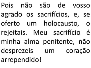 Pois não são de vosso
agrado os sacrifícios, e, se
oferto um holocausto, o
rejeitais. Meu sacrifício é
minha alma penitente, não
desprezeis   um     coração
arrependido!
 