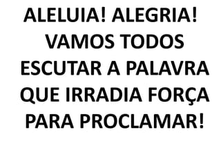 ALELUIA! ALEGRIA!
  VAMOS TODOS
ESCUTAR A PALAVRA
QUE IRRADIA FORÇA
PARA PROCLAMAR!
 
