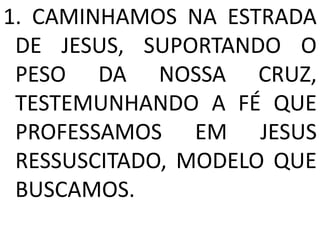 1. CAMINHAMOS NA ESTRADA
 DE JESUS, SUPORTANDO O
 PESO DA NOSSA CRUZ,
 TESTEMUNHANDO A FÉ QUE
 PROFESSAMOS EM JESUS
 RESSUSCITADO, MODELO QUE
 BUSCAMOS.
 