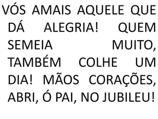 VÓS AMAIS AQUELE QUE
 DÁ ALEGRIA! QUEM
 SEMEIA           MUITO,
 TAMBÉM COLHE UM
 DIA! MÃOS CORAÇÕES,
 ABRI, Ó PAI, NO JUBILEU!
 