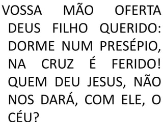 VOSSA MÃO OFERTA
 DEUS FILHO QUERIDO:
 DORME NUM PRESÉPIO,
 NA CRUZ É FERIDO!
 QUEM DEU JESUS, NÃO
 NOS DARÁ, COM ELE, O
 