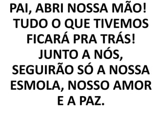 PAI, ABRI NOSSA MÃO!
 TUDO O QUE TIVEMOS
   FICARÁ PRA TRÁS!
     JUNTO A NÓS,
SEGUIRÃO SÓ A NOSSA
ESMOLA, NOSSO AMOR
        E A PAZ.
 