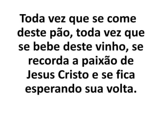 Toda vez que se come
deste pão, toda vez que
se bebe deste vinho, se
  recorda a paixão de
 Jesus Cristo e se fica
 esperando sua volta.
 