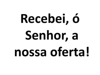 Recebei, ó
  Senhor, a
nossa oferta!
 