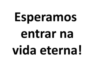 Esperamos
  entrar na
vida eterna!
 