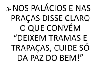 3- NOSPALÁCIOS E NAS
 PRAÇAS DISSE CLARO
   O QUE CONVÉM
  “DEIXEM TRAMAS E
 TRAPAÇAS, CUIDE SÓ
   DA PAZ DO BEM!”
 