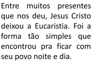Entre muitos presentes
que nos deu, Jesus Cristo
deixou a Eucaristia. Foi a
forma tão simples que
encontrou pra ficar com
seu povo noite e dia.
 