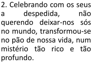 2. Celebrando com os seus
a      despedida,      não
querendo deixar-nos sós
no mundo, transformou-se
no pão de nossa vida, num
mistério tão rico e tão
profundo.
 