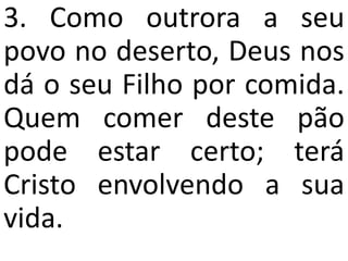 3. Como outrora a seu
povo no deserto, Deus nos
dá o seu Filho por comida.
Quem comer deste pão
pode estar certo; terá
Cristo envolvendo a sua
vida.
 