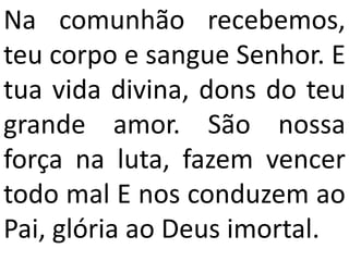 Na comunhão recebemos,
teu corpo e sangue Senhor. E
tua vida divina, dons do teu
grande amor. São nossa
força na luta, fazem vencer
todo mal E nos conduzem ao
Pai, glória ao Deus imortal.
 