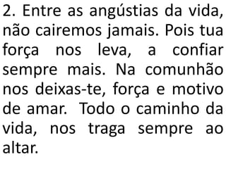 2. Entre as angústias da vida,
não cairemos jamais. Pois tua
força nos leva, a confiar
sempre mais. Na comunhão
nos deixas-te, força e motivo
de amar. Todo o caminho da
vida, nos traga sempre ao
altar.
 