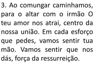 3. Ao comungar caminhamos,
para o altar com o irmão O
teu amor nos atrai, centro da
nossa união. Em cada esforço
que pedes, vamos sentir tua
mão. Vamos sentir que nos
dás, força da ressurreição.
 
