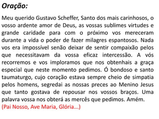 Oração:
Meu querido Gustavo Scheffer, Santo dos mais carinhosos, o
vosso ardente amor de Deus, as vossas sublimes virtudes e
grande caridade para com o próximo vos mereceram
durante a vida o poder de fazer milagres espantosos. Nada
vos era impossível senão deixar de sentir compaixão pelos
que necessitavam da vossa eficaz intercessão. A vós
recorremos e vos imploramos que nos obtenhais a graça
especial que neste momento pedimos. Ó bondoso e santo
taumaturgo, cujo coração estava sempre cheio de simpatia
pelos homens, segredai as nossas preces ao Menino Jesus
que tanto gostava de repousar nos vossos braços. Uma
palavra vossa nos obterá as mercês que pedimos. Amém.
(Pai Nosso, Ave Maria, Glória...)
 