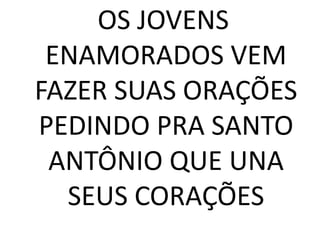 OS JOVENS
 ENAMORADOS VEM
FAZER SUAS ORAÇÕES
PEDINDO PRA SANTO
 ANTÔNIO QUE UNA
  SEUS CORAÇÕES
 