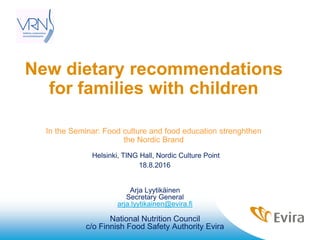 New dietary recommendations
for families with children
In the Seminar: Food culture and food education strenghthen
the Nordic Brand
Helsinki, TING Hall, Nordic Culture Point
18.8.2016
Arja Lyytikäinen
Secretary General
arja.lyytikainen@evira.fi
National Nutrition Council
c/o Finnish Food Safety Authority Evira
 