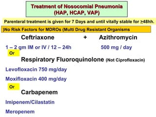 Treatment of Nosocomial PneumoniaTreatment of Nosocomial Pneumonia
(HAP, HCAP, VAP)(HAP, HCAP, VAP)
No Risk Factors for MDROs (Multi Drug Resistant Organisms)
Ceftriaxone + Azithromycin
1 – 2 gm IM or IV / 12 – 24h 500 mg / day
Or
Respiratory Fluoroquinolone (Not Ciprofloxacin)
Levofloxacin 750 mg/day
Moxifloxacin 400 mg/day
Or
Carbapenem
Imipenem/Cilastatin
Meropenem
Parenteral treatment is given for 7 Days and until vitally stable for >48hh.
 