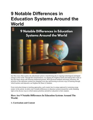 9 Notable Differences in
Education Systems Around the
World
Just like every other system, the educational system is transforming due to ongoing technological and digital
changes in the world. Through this transformation, it is shaping the brightest minds and making them ready to
face the future along with fostering intellectual growth. With advanced methods and unique structures, the
priorities of the education systems are changing every day and focusing on diverse ways of learning through
which teachers and educators can brighten the future of students.
From curriculum design to teaching approaches, each country has its unique approach to nurturing young
minds. In this article, we delve into 9 notable differences in education systems around the world, shedding
light on the diverse ways in which nations prioritize and deliver education to their students.
Here Are 9 Notable Differences In Education Systems Around The
World:
1. Curriculum and Content
 