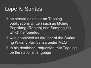 Lope K. Santos
 he served as editor on Tagalog
  publications written such as Muling
  Pagsilang (Rebirth) and Sampaguita,
  which he founded.
 was appointed as director of the Surian
  ng Wikang Pambansa under MLQ
 In his deathbed, requested that Tagalog
  be the national language
 