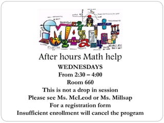 After hours Math help
WEDNESDAYS
From 2:30 – 4:00
Room 660
This is not a drop in session
Please see Ms. McLeod or Ms. Millsap
For a registration form
Insufficient enrollment will cancel the program
 