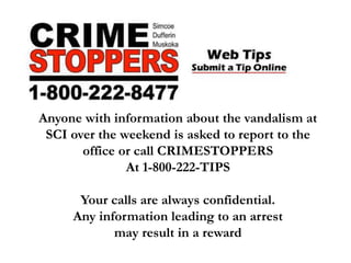 Anyone with information about the vandalism at
SCI over the weekend is asked to report to the
office or call CRIMESTOPPERS
At 1-800-222-TIPS
Your calls are always confidential.
Any information leading to an arrest
may result in a reward
 
