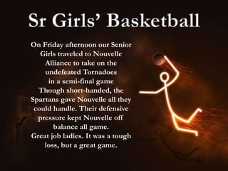 On Friday afternoon our Senior
Girls traveled to Nouvelle
Alliance to take on the
undefeated Tornadoes
in a semi-final game
Though short-handed, the
Spartans gave Nouvelle all they
could handle. Their defensive
pressure kept Nouvelle off
balance all game.
Great job ladies. It was a tough
loss, but a great game.
 