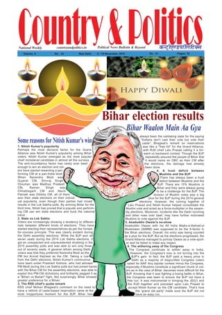 1. Nitish Kumar's popularity
Perhaps the most decisive factor for the Grand
Alliance was Nitish Kumar's popularity among Bihar
voters. Nitish Kumar emerged as the most popular
chief ministerial candidate in almost all the surveys.
The anti-incumbency factor has rarely ever been
enough to win an election and vot-
ers have started rewarding a per-
forming CM at a pan-India level.
When Narendra Modi was
Gujarat CM, Shivraj Singh
Chouhan was Madhya Pradesh
CM, Raman Singh was
Chhattisgarh CM and Navin
Patnaik was Odisha CM, all of them
won their state elections on their individ-
ual popularity, even though their parties had mixed
results in the Lok Sabha polls. By winning Bihar for the
third time, Nitish has proved that a popular and perform-
ing CM can win state elections and buck the national
trend.
2. State vs Lok Sabha
Voters are increasingly showing a tendency to differen-
tiate between different kinds of elections. They have
started electing their representatives as per the horses-
for-courses principle. This was clearly evident during
the Delhi assembly elections. While the BJP won all
seven seats during the 2014 Lok Sabha elections, it
got an unexpected and unprecedented drubbing in the
2015 assembly polls and was able to win only three
out of seventy seats. A general refrain among Delhi
voters was that they preferred Narendra Modi as the
PM but Arvind Kejriwal as the CM. Taking a cue
from the Delhi elections, Nitish Kumar's communica-
tions team under Prashant Kishore, who had advised
PM Modi during the Lok Sabha polls but had joined hands
with the Bihar CM for the assembly elections, was able to
exploit this PM-CM dichotomy and brilliantly pegged it as
a "Bihari vs Bahari" fight. Not surprisingly, Bihar showed
greater preference for a Bihari.
3. The RSS chief's quota remark
RSS chief Mohan Bhagwat's comment on the need to
have a rethink of caste-based reservation came at the
most inopportune moment for the BJP. Bihar has
always been the validating state for the saying
"Indians don't cast their vote but vote their
caste". Bhagwat's remark on reservations
was like a "free hit" for the Grand Alliance,
with RJD chief Lalu Prasad calling it a for-
ward vs backward contest. Though the BJP
repeatedly assured the people of Bihar that
it would name an OBC as their CM after
the elections, the damage had already
been done.
4. A trust deficit between
Muslims and the BJP
There has always been a trust
deficit between Muslims and the
BJP. There are 15% Muslims in
Bihar and they were always going
to be a challenge for the BJP. The
division of Muslim votes was a big
plus for the BJP during the 2014 general
elections. However, the coming together of
Lalu Prasad and Nitish Kumar helped consolidate the
Muslim vote and acted as a force-multiplier in the assem-
bly elections. Moreover, incidents like the Dadri lynching
and other rows over beef, may have further motivated
Muslims to vote against the BJP.
5. Asaduddin Owaisi's no-show
Asaduddin Owaisi with his All India Majlis-e-Ittehad-ul
Muslimeen (AIMIM) was supposed to be the X-factor in
the Bihar elections. Overall, his entry was being counted
as a plus for the BJP. But as the elections progressed, the
Grand Alliance managed to portray Owaisi as a vote-spoil-
er and he failed to make any impact.
6. The withering away of the Congress
The Congress continues to wither away in India.
However, the Congress's loss is not turning into the
BJP's gain. In fact, the BJP paid a heavy price in
Delhi as a majority of disgruntled Congress voters
opted for AAP. Any bipolar contest minus the Congress,
especially if Muslims constitute a significant chunk of vot-
ers as in the case of Bihar, becomes more difficult for the
BJP. Knowing that it was fighting a losing battle in Bihar,
the Congress was keen to ensure the BJP not have a
free run. It was instrumental in bringing the JD(U) and
the RJD together and prevailed upon Lalu Prasad to
accept Nitish Kumar as the CM candidate. That's how
the 'grand old party' made sure the BJP did not
have an easy run.
Country&PoliticsPolitical News Bulletin & BeyondNational Weekly dUVªh,.MikWfyfVDl
Volume: 4 No% 23 New Delhi 9 - 15 November, 2015 Rs% 2/- Pages: 16
countryandpolitics.in
Bihar Waalon Main Aa Gya
Bihar election results
Some reasons for Nitish Kumar's win
 