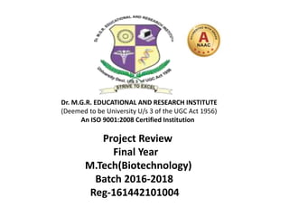 Project Review
Final Year
M.Tech(Biotechnology)
Batch 2016-2018
Reg-161442101004
Dr. M.G.R. EDUCATIONAL AND RESEARCH INSTITUTE
(Deemed to be University U/s 3 of the UGC Act 1956)
An ISO 9001:2008 Certified Institution
 