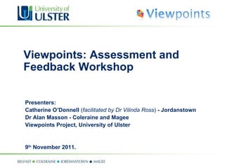 Viewpoints: Assessment and Feedback Workshop Presenters:  Catherine O’Donnell  ( facilitated by Dr Vilinda Ross )  - Jordanstown  Dr Alan Masson - Coleraine and Magee Viewpoints Project, University of Ulster 9 th  November 2011. 