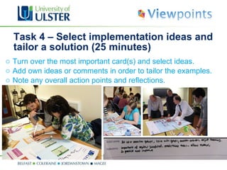 Task 4 – Select implementation ideas and tailor a solution (25 minutes) Turn over the most important card(s) and select ideas. Add own ideas or comments in order to tailor the examples. N ote any overall action points and reflections. 