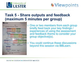 Task 5 - Share outputs and feedback (maximum 5 minutes per group) One or two members from each group briefly feed back your key findings / experiences of using the assessment and feedback theme to consider your group objective|(s).  You could continue these discussions beyond this session via BBLearn.   