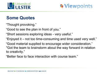 Some Quotes  “ Thought provoking.” “ Good to see the plan in front of you.” “ Short sessions exploring ideas - very useful.” “ Enjoyed it – not too time-consuming and time used very well.” “ Good material supplied to encourage wider consideration.” "Got the team to brainstorm about the way forward in relation to creativity.” “ Better face to face interaction with course team.” 