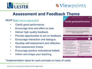 Assessment and Feedback Theme REAP ( http://www.reap.ac.uk/ ) Clarify good performance. Encourage time and effort on task. Deliver high quality feedback. Provide opportunities to act on feedback. Encourage interaction and dialogue. Develop self-assessment and reflection. Give assessment choice. Encourage positive motivational beliefs. Inform and shape your teaching. *Implementation ideas for each principle on back of cards. 