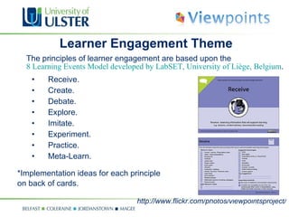 Learner Engagement Theme The principles of learner engagement are based upon the    8 Learning Events Model developed by LabSET, University of Liège, Belgium .  Receive. Create. Debate. Explore. Imitate. Experiment. Practice. Meta-Learn. *Implementation ideas for each principle  on back of cards.  http://www.flickr.com/photos/viewpointsproject/ 