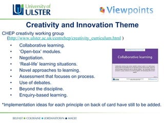 Creativity and Innovation Theme CHEP creativity working group  ( http://www.ulster.ac.uk/centrehep/creativity_curriculum.html  ) Collaborative learning. ‘ Open-box’ modules. Negotiation. ‘ Real-life’ learning situations. Novel approaches to learning. Assessment that focuses on process. Use of debates. Beyond the discipline. Enquiry-based learning. *Implementation ideas for each principle on back of card have still to be added. 