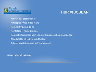 HUR VI JOBBAR
•   Arbetet har precis börjat
•   Affärsplan ”Åland” tas fram
•   Perspektiv på 10-20 år
•   Kortfattad – högst 25 sidor
•   Konkret information som kan användas som beslutsunderlag
•   Ålands löfte till Individ och företag
•   Arbetet skall ske öppet och transparent




Nästa möte på måndag
 