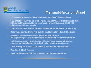 Mer snabbfakta om Åland
•   2,2 miljoner inresande – 8000 färjeanlöp - 440.000 övernattningar
•   550 jordbruk – 14.000 ha. åker – varav ca 3.300 ha. är ekologiska (ca 25%)
    80% av jordbruksprodukterna exporteras - omsättning på ca €130 milj.
    mjölk, äpple, lök och potatis
•   Åland står för 30% av hela Finlands produktion av odlad fisk, 4,2 milj. kg
•   Regeringen administrerar fyra av EU:s strukturfonder – totalt € 140 milj.
•   Marksänd svensk-finsk-åländsk public service radio/tv
    Två dagstidningar - fyra kommersiella radiokanaler – en kommersiell TV
•   Ca 50 restauranger, två simhallar, ett kultur/kongresshus, ett casino,
    mängder av idrottshallar, rikt kulturliv, stort utbud av muséer etc.
•   2350 företag på Åland – 2100 förretag har mindre än 4 anställda
•   Medellön € 3118,-/månad
•   Ingen fastighetsskatt för fast boende – ca 17% kommunalskatt
 