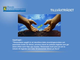 TILLVÄXTRÅDET




Uppdraget :
”Tillväxtrådets uppgift är att identifiera både utvecklingsområden och
potentiella hinder för tillväxt, prioritera bland de politiska åtgärder som ger
störst effekt samt följa upp resultat. Tillväxtrådet skall peka på och ta
initiativ till åtgärder som leder till ekonomisk tillväxt på Åland”
 
