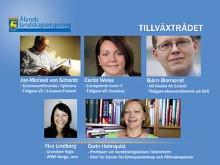 TILLVÄXTRÅDET




Jan-Michael von Schantz            Carita Weiss                    Björn Blomqvist
- Styrelseordförande i Optinova    - Entreprenör inom IT           - VD Rederi Ab Eckerö
- Tidigare VD i Ericsson Finland   - Tidigare VD Crosskey          - Tidigare ekonomidirektör på SAS




             Ylva Lindberg          Carin Holmquist
             - Grundare Sigla       - Professor vid handelshögskolan i Stockholm
             - WWF-Norge, mm        - Chef för Center för Entreprenörskap och Affärsskapande
 