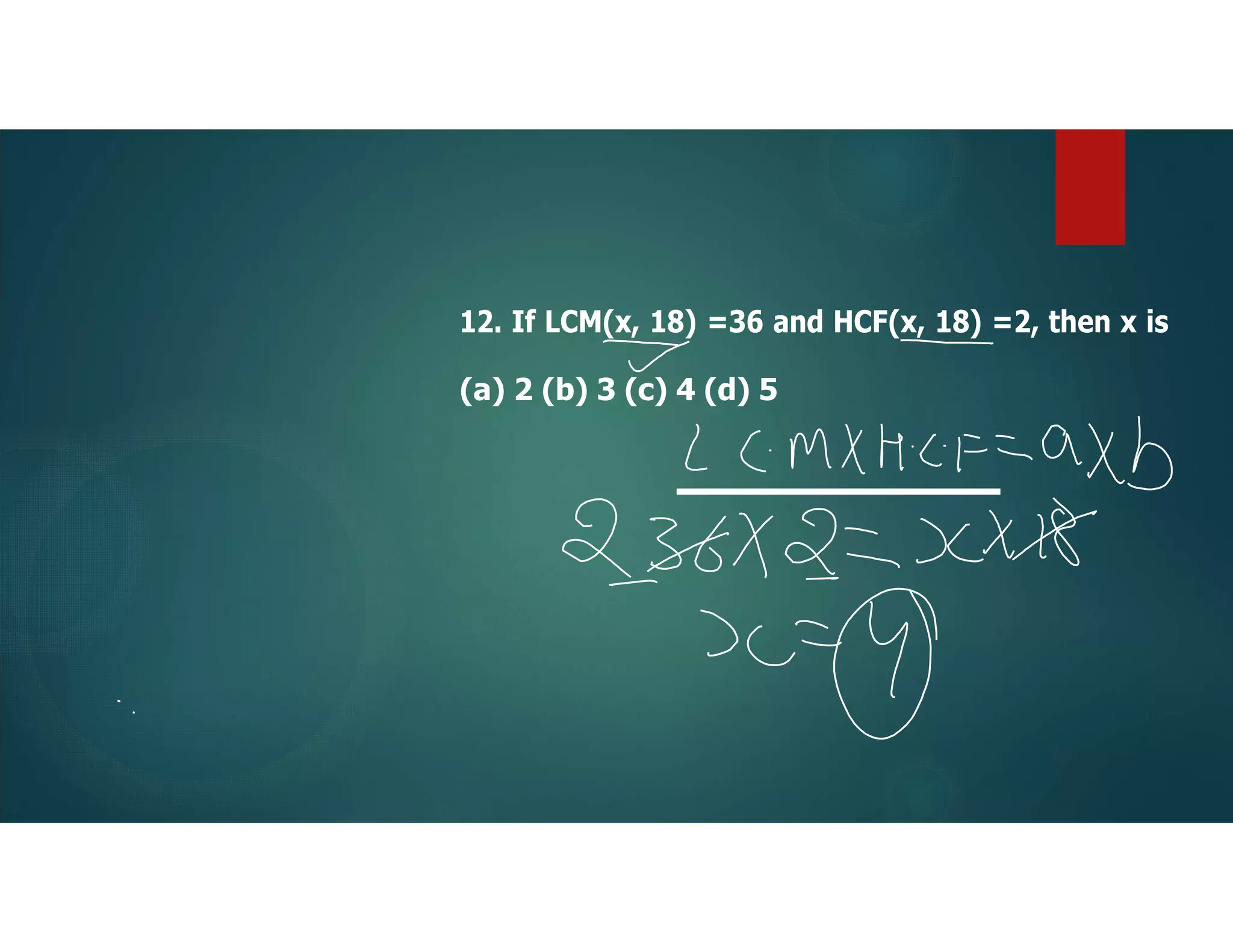 12. If LCM(x, 18) =36 and HCF(x, 18) =2, then x is
(a) 2 (b) 3 (c) 4 (d) 5
 