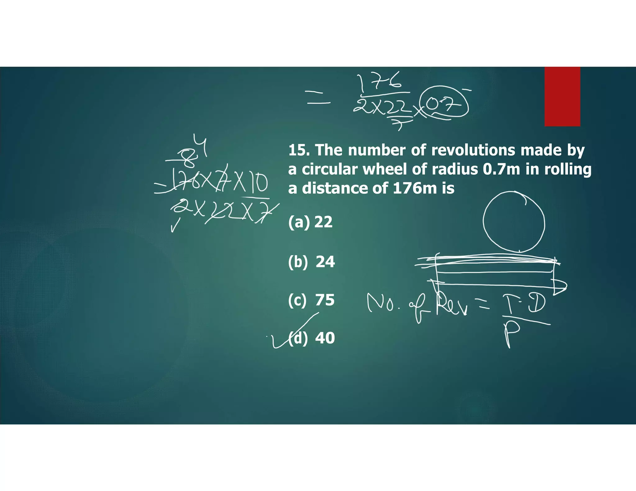 15. The number of revolutions made by
a circular wheel of radius 0.7m in rolling
a distance of 176m is
(a) 22
(b) 24
(c) 75
(d) 40
 