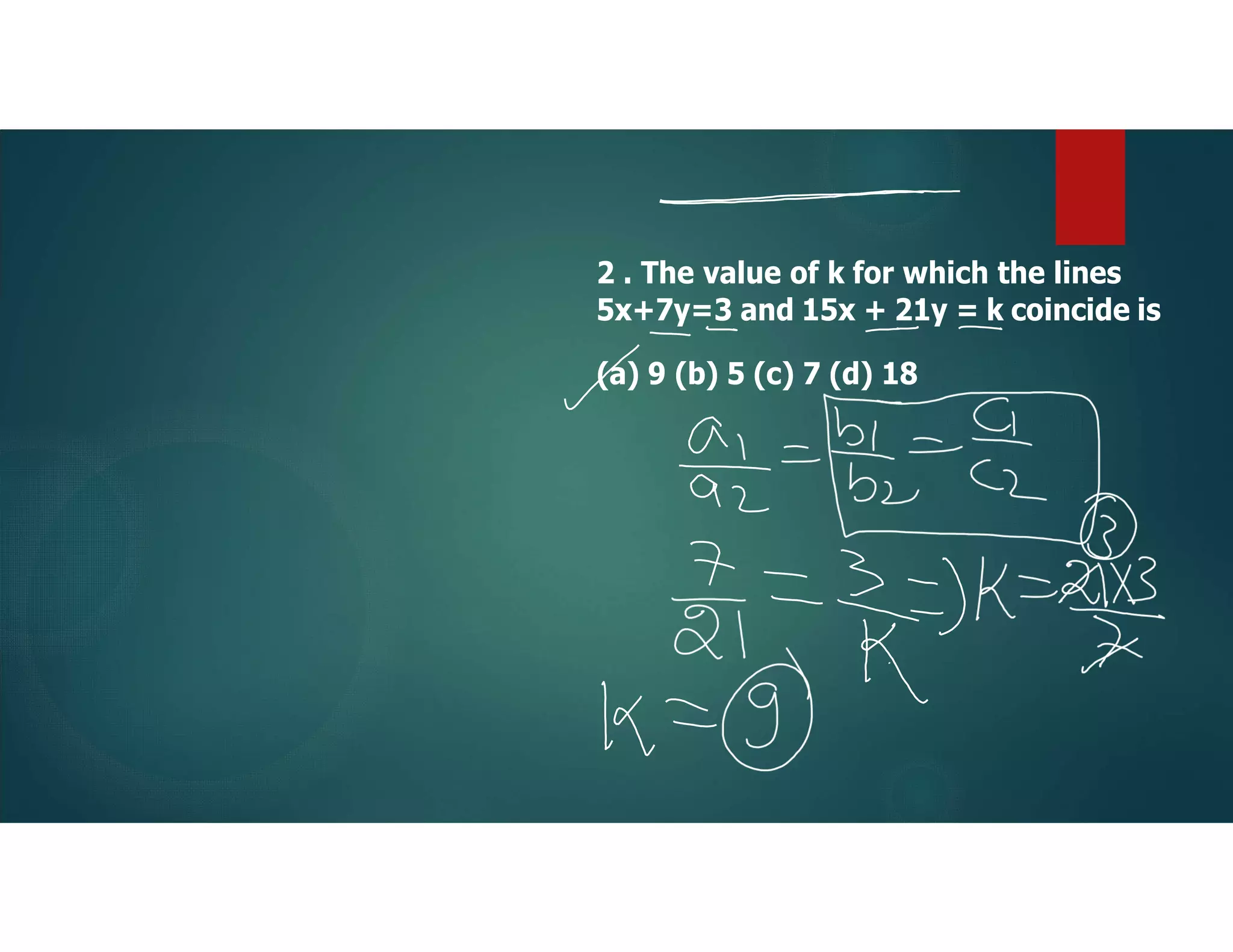 2 . The value of k for which the lines
5x+7y=3 and 15x + 21y = k coincide is
(a) 9 (b) 5 (c) 7 (d) 18
 