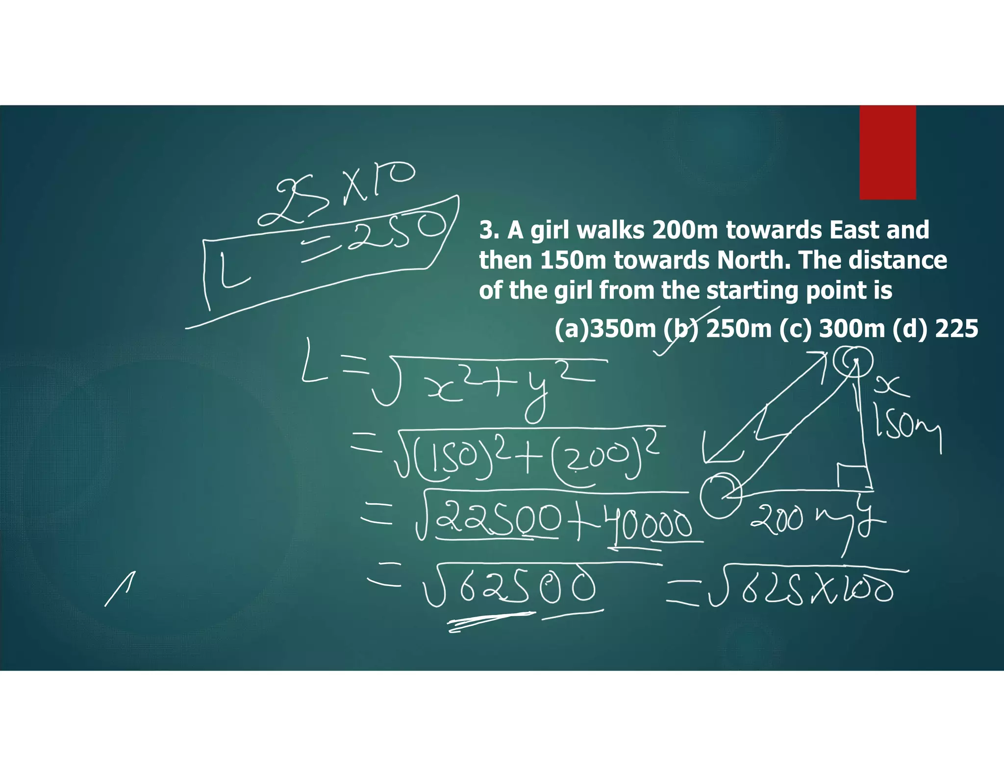 3. A girl walks 200m towards East and
then 150m towards North. The distance
of the girl from the starting point is
(a)350m (b) 250m (c) 300m (d) 225
 