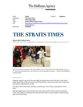 Client           :    PayPal                                    Country : Singapore
Publication      :    The Straits Times
Date             :    9 November 2012
Topic            :    Shop on Black Friday at home
URL              :    http://www.straitstimes.com/premium/life/story/shop-black-friday
                      http://www.straitstimes.com/premium/life/story/shop       friday-home-
                      20121109?rm=1
Visitorship      :    4,690,830




Shop on Black Friday at home
With a little online savvy, Singaporeans can enjoy discounts during the biggest sale event in the US




Beat the crowds and queues in the United States such as those that form outside retailers such as
J.C. Penney by shopping online with help from online shopping concierges. -- PHOTOS: BLOOMBERG,
COMGATEWAY


By Rachel Chan

Singapore shoppers, get set for the most highly anticipated sales event of the year in the United
States: Black Friday on Nov 23. But far from being unlucky, it means even buyers here can get lucky
and enjoy the huge discounts on offer.
The "black" refers not to doom, but boom, as profits pour in for retailers, putting them "in the
black".
Although Singaporeans cannot visit the bricks-and-mortar outlets of famous American clothing
chains such as Macy's or Old Navy when they open their doors to eager spenders camped outside,
they can still shop online.
 